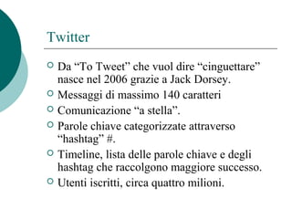 Twitter
 Da “To Tweet” che vuol dire “cinguettare”
nasce nel 2006 grazie a Jack Dorsey.
 Messaggi di massimo 140 caratteri
 Comunicazione “a stella”.
 Parole chiave categorizzate attraverso
“hashtag” #.
 Timeline, lista delle parole chiave e degli
hashtag che raccolgono maggiore successo.
 Utenti iscritti, circa quattro milioni.
 
