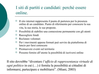 I siti di partiti e candidati: perché essere
online.
 Il sito internet rappresenta il punto di partenza per la presenza
online di un candidato. Punto di riferimento per conoscere la sua
vita, la sua storia, le sue proposte.
 Possibilità di stabilire una connessione permanente con gli utenti
 Raccogliere fondi
 Reclutare volontari
 Per i movimenti appena formati può servire da piattaforma di
lancio per farsi conoscere
 Promuovere eventi sul territorio
 Possono fornire all’utente la possibilità di iscriversi online
Il sito dovrebbe “diventare l’ufficio di rappresentanza virtuale di
ogni politico in cui (…) è fornita la possibilità ai cittadini di
informarsi, partecipare e mobilitarsi”. (Miani, 2003)
 