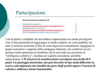 Partecipazione
I siti di partiti e candidati che dovrebbero rappresentare un canale privilegiato
visto il loro potenziale di raggiungere in modo semplice un vasto pubblico sul
tutto il territorio nazionale al fine di coinvolgere ed eventualmente ingaggiare in
propri sostenitori a supporto della campagna elettorale, non sembrano invece
prestare molta attenzione al contributo che la rete nella sua accezione di
“intelligenza collettiva”, ricordata nel capitolo precedente, potrebbe
rappresentare. I 35 siti presi in considerazione raccolgono una media di 8
punti. Un punteggio bassissimo, che può descritto in due modi differenti: lo
scarso coinvolgimento dei cittadini da parte degli partiti oppure l’assenza di
volontà a utilizzare alcune funzionalità.
 