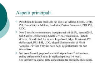 Aspetti principali
 Possibilità di inviare mail solo nel sito si di Alfano, Casini, Grillo,
Pdl, Forza Nuova, Meloni, La destra, Partito Pensionati, PRI, PSI,
UDC.
 Non è possibile commentare le pagine nei siti di: Pd, bersani2013,
Sel, Centro Democratico, Scelta Civica, Forza nuova, Fratelli
d’Italia, Grande Sud, La destra, Lega Nord, Mpa, Pensionati,PC
dei lavorati, PRI, PSI, UDC, blog di Storace e sito di Nichi
Vendola. - Sito Vetrina: ricco negli aggiornamenti ma non
interattivo.
 Nel complesso il gruppo di variabili riguardante l’ interazione
online ottiene solo 3 punti in media rispetto ai 16 totali.
Un’interattività quindi tanto conclamata ma pressoché inesistente.
 