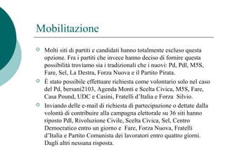 Mobilitazione
 Molti siti di partiti e candidati hanno totalmente escluso questa
opzione. Fra i partiti che invece hanno deciso di fornire questa
possibilità troviamo sia i tradizionali che i nuovi: Pd, Pdl, M5S,
Fare, Sel, La Destra, Forza Nuova e il Partito Pirata.
 È stato possibile effettuare richiesta come volontario solo nel caso
del Pd, bersani2103, Agenda Monti e Scelta Civica, M5S, Fare,
Casa Pound, UDC e Casini, Fratelli d’Italia e Forza Silvio.
 Inviando delle e-mail di richiesta di partecipazione o dettate dalla
volontà di contribuire alla campagna elettorale su 36 siti hanno
riposto Pdl, Rivoluzione Civile, Scelta Civica, Sel, Centro
Democratico entro un giorno e Fare, Forza Nuova, Fratelli
d’Italia e Partito Comunista dei lavoratori entro quattro giorni.
Dagli altri nessuna risposta.
 