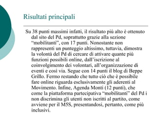 Su 38 punti massimi infatti, il risultato più alto è ottenuto
dal sito del Pd, soprattutto grazie alla sezione
“mobilitanti”, con 17 punti. Nonostante non
rappresenti un punteggio altissimo, tuttavia, dimostra
la volontà del Pd di cercare di attivare quante più
funzioni possibili online, dall’iscrizione al
coinvolgimento dei volontari, all’organizzazione di
eventi e così via. Segue con 14 punti il blog di Beppe
Grillo. Fermo restando che tutto ciò che è possibile
fare online riguarda esclusivamente gli aderenti al
Movimento. Infine, Agenda Monti (12 punti), che
come la piattaforma partecipativa “mobilitanti” del Pd i
non discrimina gli utenti non iscritti al partito, come
avviene per il M5S, presentandosi, pertanto, come più
inclusivi.
Risultati principali
 
