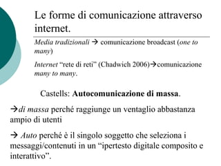 Le forme di comunicazione attraverso
internet.
Media tradizionali  comunicazione broadcast (one to
many)
Internet “rete di reti” (Chadwich 2006)comunicazione
many to many.
Castells: Autocomunicazione di massa.
di massa perché raggiunge un ventaglio abbastanza
ampio di utenti
 Auto perché è il singolo soggetto che seleziona i
messaggi/contenuti in un “ipertesto digitale composito e
interattivo”.
 