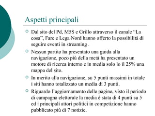 Aspetti principali
 Dal sito del Pd, M5S e Grillo attraverso il canale “La
cosa”, Fare e Lega Nord hanno offerto la possibilità di
seguire eventi in streaming .
 Nessun partito ha presentato una guida alla
navigazione, poco più della metà ha presentato un
motore di ricerca interno e in media solo lo il 25% una
mappa del sito.
 In merito alla navigazione, su 5 punti massimi in totale
i siti hanno totalizzato un media di 3 punti.
 Riguardo l’aggiornamento delle pagine, visto il periodo
di campagna elettorale la media è stata di 4 punti su 5
ed i principali attori politici in competizione hanno
pubblicato più di 7 notizie.
 