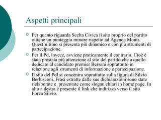Aspetti principali
 Per quanto riguarda Scelta Civica il sito proprio del partito
ottiene un punteggio minore rispetto ad Agenda Monti.
Quest’ultimo si presenta più dinamico e con più strumenti di
partecipazione.
 Per il Pd, invece, avviene praticamente il contrario. Cioè è
stata prestata più attenzione al sito del partito che a quello
dedicato al candidato premier Bersani soprattutto in
relazione agli strumenti di informazione e partecipazione.
 Il sito del Pdl si concentra soprattutto sulla figura di Silvio
Berlusconi. Frasi estratte dalle sue dichiarazioni sono state
rielaborate e presentate come slogan chiari in home page. In
alto a destra è presente il link che indirizza verso il sito
Forza Silvio.
 