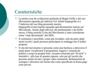 Caratteristiche
 La prima cosa da evidenziare parlando di Beppe Grillo e del suo
Movimento riguarda gli indirizzi Url. Infatti beppegrillo.it è
l’indirizzo del suo blog personale mentre
beppegrillo.it/movimento riguarda specificatamente notizie sul
Movimento. Anche dagli attivisti, dai parlamentari e da Grillo
stesso, il blog anziché il sito del Movimento è stato considerato
come “sede decisionale” del M5S.
 Il commento è possibile, come già ricordato, solo da parte degli
utenti iscritti i quali possono partecipare ai sondaggi che il leader
propone
 Il sito del movimento si presenta come una bacheca a attraverso il
quale poter visualizzare il programma, leggere i comunicati
politici e creare la propria lista. Assume connotati più “hi-tech” e
interattivi , alla luce di quanto esposto, solo per gli iscritti che
possono anche inviare i propri video commenti, dichiarazioni di
sostegno e discutere nei forum che come specificato in home page
sono privati
 