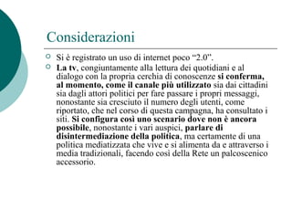 Considerazioni
 Si è registrato un uso di internet poco “2.0”.
 La tv, congiuntamente alla lettura dei quotidiani e al
dialogo con la propria cerchia di conoscenze si conferma,
al momento, come il canale più utilizzato sia dai cittadini
sia dagli attori politici per fare passare i propri messaggi,
nonostante sia cresciuto il numero degli utenti, come
riportato, che nel corso di questa campagna, ha consultato i
siti. Si configura così uno scenario dove non è ancora
possibile, nonostante i vari auspici, parlare di
disintermediazione della politica, ma certamente di una
politica mediatizzata che vive e si alimenta da e attraverso i
media tradizionali, facendo così della Rete un palcoscenico
accessorio.
 