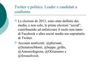 Twitter e politica. Leader e candidati a
confronto
 Le elezioni de 2013, sono state definite dai
media, e non solo, le prime elezioni “social”,
contribuendo ad enfatizzare il ruolo non tanto
di Facebook e altra social media ma soprattutto
di Twitter.
 Account analizzati: @pbersani,
@SenatoreMonti, @beppe_grillo,
@AntonioIngroia, @OGiannino e
@forzasilvioit.
 