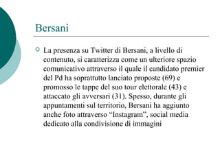 Bersani
 La presenza su Twitter di Bersani, a livello di
contenuto, si caratterizza come un ulteriore spazio
comunicativo attraverso il quale il candidato premier
del Pd ha soprattutto lanciato proposte (69) e
promosso le tappe del suo tour elettorale (43) e
attaccato gli avversari (31). Spesso, durante gli
appuntamenti sul territorio, Bersani ha aggiunto
anche foto attraverso “Instagram”, social media
dedicato alla condivisione di immagini
 