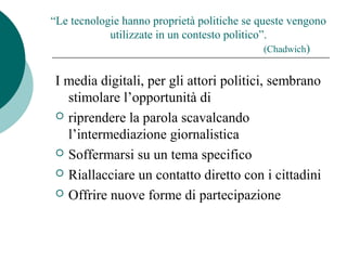 “Le tecnologie hanno proprietà politiche se queste vengono
utilizzate in un contesto politico”.
(Chadwich)
I media digitali, per gli attori politici, sembrano
stimolare l’opportunità di
 riprendere la parola scavalcando
l’intermediazione giornalistica
 Soffermarsi su un tema specifico
 Riallacciare un contatto diretto con i cittadini
 Offrire nuove forme di partecipazione
 
