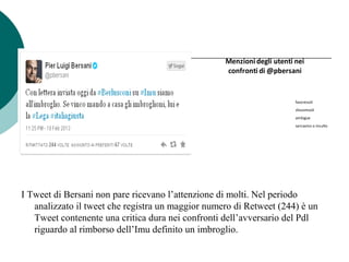 I Tweet di Bersani non pare ricevano l’attenzione di molti. Nel periodo
analizzato il tweet che registra un maggior numero di Retweet (244) è un
Tweet contenente una critica dura nei confronti dell’avversario del Pdl
riguardo al rimborso dell’Imu definito un imbroglio.
Menzioni degli utenti nei
confronti di @pbersani
favorevoli
sfavorevoli
ambigue
sarcasmo o insulto
 