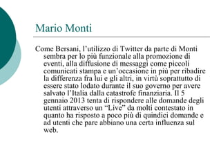 Mario Monti
Come Bersani, l’utilizzo di Twitter da parte di Monti
sembra per lo più funzionale alla promozione di
eventi, alla diffusione di messaggi come piccoli
comunicati stampa e un’occasione in più per ribadire
la differenza fra lui e gli altri, in virtù soprattutto di
essere stato lodato durante il suo governo per avere
salvato l’Italia dalla catastrofe finanziaria. Il 5
gennaio 2013 tenta di rispondere alle domande degli
utenti attraverso un “Live” da molti contestato in
quanto ha risposto a poco più di quindici domande e
ad utenti che pare abbiano una certa influenza sul
web.
 
