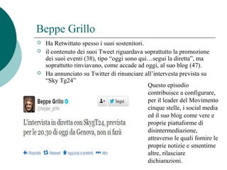 Beppe Grillo
 Ha Retwittato spesso i suoi sostenitori.
 il contenuto dei suoi Tweet riguardava soprattutto la promozione
dei suoi eventi (38), tipo “oggi sono qui…segui la diretta”, ma
soprattutto rinviavano, come accade ad oggi, al suo blog (47).
 Ha annunciato su Twitter di rinunciare all’intervesta prevista su
“Sky Tg24”
Questo episodio
contribuisce a configurare,
per il leader del Movimento
cinque stelle, i social media
ed il suo blog come vere e
proprie piattaforme di
disintermediazione,
attraverso le quali fornire le
proprie notizie e smentirne
altre, rilasciare
dichiarazioni.
 