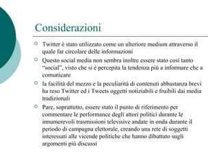 Considerazioni
 Twitter è stato utilizzato come un ulteriore medium attraverso il
quale far circolare delle informazioni
 Questo social media non sembra inoltre essere stato così tanto
“social”, visto che si è percepita la tendenza più a informare che a
comunicare
 la facilità del mezzo e la peculiarità di contenuti abbastanza brevi
ha reso Twitter ed i Tweets oggetti notiziabili e fruibili dai media
tradizionali
 Pare, soprattutto, essere stato il punto di riferimento per
commentare le performance degli attori politici durante le
innumerevoli trasmissioni televisive andate in onda durante il
periodo di campagna elettorale, creando una rete di soggetti
interessati alle vicende politiche che hanno dibattuto sugli
argomenti più discussi
 