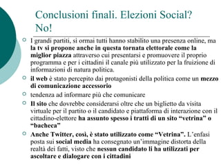 Conclusioni finali. Elezioni Social?
No!
 I grandi partiti, sì ormai tutti hanno stabilito una presenza online, ma
la tv si propone anche in questa tornata elettorale come la
miglior piazza attraverso cui presentarsi e promuovere il proprio
programma e per i cittadini il canale più utilizzato per la fruizione di
informazioni di natura politica.
 il web è stato percepito dai protagonisti della politica come un mezzo
di comunicazione accessorio
 tendenza ad informare più che comunicare
 Il sito che dovrebbe considerarsi oltre che un biglietto da visita
virtuale per il partito o il candidato e piattaforma di interazione con il
cittadino-elettore ha assunto spesso i tratti di un sito “vetrina” o
“bacheca”
 Anche Twitter, così, è stato utilizzato come “Vetrina”. L’enfasi
posta sui social media ha consegnato un’immagine distorta della
realtà dei fatti, visto che nessun candidato li ha utilizzati per
ascoltare e dialogare con i cittadini
 