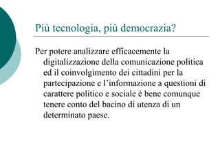 Più tecnologia, più democrazia?
Per potere analizzare efficacemente la
digitalizzazione della comunicazione politica
ed il coinvolgimento dei cittadini per la
partecipazione e l’informazione a questioni di
carattere politico e sociale è bene comunque
tenere conto del bacino di utenza di un
determinato paese.
 