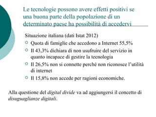 Le tecnologie possono avere effetti positivi se
una buona parte della popolazione di un
determinato paese ha possibilità di accedervi
Situazione italiana (dati Istat 2012)
 Quota di famiglie che accedono a Internet 55,5%
 Il 43,3% dichiara di non usufruire del servizio in
quanto incapace di gestire la tecnologia
 Il 26,5% non si connette perché non riconosce l’utilità
di internet
 Il 15,8% non accede per ragioni economiche.
Alla questione del digital divide va ad aggiungersi il concetto di
disuguaglianze digitali.
 