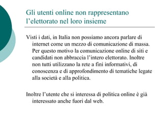Gli utenti online non rappresentano
l’elettorato nel loro insieme
Visti i dati, in Italia non possiamo ancora parlare di
internet come un mezzo di comunicazione di massa.
Per questo motivo la comunicazione online di siti e
candidati non abbraccia l’intero elettorato. Inoltre
non tutti utilizzano la rete a fini informativi, di
conoscenza e di approfondimento di tematiche legate
alla società e alla politica.
Inoltre l’utente che si interessa di politica online è già
interessato anche fuori dal web.
 