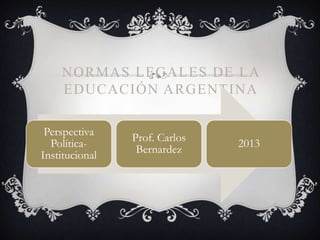 NORMAS LEGALES DE LA
EDUCACIÓN ARGENTINA
Perspectiva
Política-
Institucional
Prof. Carlos
Bernardez
2013
 