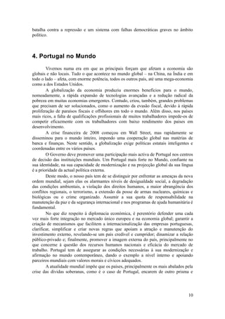 batalha contra a repressão e um sistema com falhas democráticas graves no âmbito
político.



4. Portugal no Mundo
        Vivemos numa era em que as principais forçam que afetam a economia são
globais e não locais. Tudo o que acontece no mundo global – na China, na Índia e em
todo o lado – afeta, com enorme potência, todos os outros país, até uma mega-economia
como a dos Estados Unidos.
        A globalização da economia produziu enormes benefícios para o mundo,
nomeadamente, a rápida expansão de tecnologias avançadas e a redução radical da
pobreza em muitas economias emergentes. Contudo, criou, também, grandes problemas
que precisam de ser solucionados, como o aumento da evasão fiscal, devido à rápida
proliferação de paraísos fiscais e offshores em todo o mundo. Além disso, nos países
mais ricos, a falta de qualificações profissionais de muitos trabalhadores impede-os de
competir eficazmente com os trabalhadores com baixo rendimento dos países em
desenvolvimento.
        A crise financeira de 2008 começou em Wall Street, mas rapidamente se
disseminou para o mundo inteiro, impondo uma cooperação global nas matérias de
banca e finanças. Neste sentido, a globalização exige políticas estatais inteligentes e
coordenadas entre os vários países.
        O Governo deve promover uma participação mais activa de Portugal nos centros
de decisão das instituições mundiais. Um Portugal mais forte no Mundo, confiante na
sua identidade, na sua capacidade de modernização e na projecção global da sua língua
é a prioridade da actual política externa.
        Deste modo, o nosso país tem de se distinguir por enfrentar as ameaças da nova
ordem mundial, sejam elas os alarmantes níveis de desigualdade social, a degradação
das condições ambientais, a violação dos direitos humanos, a maior abrangência dos
conflitos regionais, o terrorismo, a extensão da posse de armas nucleares, químicas e
biológicas ou o crime organizado. Assumir a sua quota de responsabilidade na
manutenção da paz e da segurança internacional e nos programas de ajuda humanitária é
fundamental.
        No que diz respeito à diplomacia económica, é perentório defender uma cada
vez mais forte integração no mercado único europeu e na economia global; garantir a
criação de mecanismos que facilitem a internacionalização das empresas portuguesas,
clarificar, simplificar e criar novas regras que apoiam a atração e manutenção do
investimento externo, revelando-se um país credível e cumpridor; dinamizar a relação
público-privado e; finalmente, promover a imagem externa do país, principalmente no
que concerne à questão dos recursos humanos nacionais e eficácia do mercado de
trabalho. Portugal tem de assegurar as condições necessárias à sua modernização e
afirmação no mundo contemporâneo, dando o exemplo a nível interno e apoiando
parceiros mundiais com valores morais e cívicos adequados.
        A atualidade mundial impõe que os países, principalmente os mais abalados pela
crise das dívidas soberanas, como é o caso de Portugal, encarem de outro prisma e




                                                                                    10
 