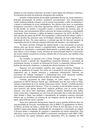adaptem as suas relações comerciais, de modo a serem dignos de confiança e atraírem o
investimento por parte das potências emergentes não europeias.
        Garantir o financiamento da atividade exportadora deveria ser, neste momento, a
principal preocupação da política económica governamental. Sem financiamento,
muitas empresas poderão começar a ter de recusar encomendas, a adiar investimentos e
a atrasar a contratação de novos trabalhadores. Nos últimos cinco anos, as exportações
portuguesas cresceram a uma ritmo ligeiramente inferior ao das holandesas e superior
ao das alemãs; no entanto, é necessário manter o crescimento das mesmas, pois, de
outra forma, será extremamente difícil o processo de retoma económica e consolidação
orçamental. Neste momento, o défice da balança comercial é de 10,2% do PIB e é o
mais elevado dos países da OCDE. Por conseguinte, a difícil tarefa de reduzir o défice é
um dos desafios dos próximos anos em Portugal, reduzindo, de forma significativa, a
importação de bens. Por outras palavras, a correção que não for feita por aumento de
exportações terá de ser feita por reduções adicionais do consumo e das importações.
        No futuro próximo, Portugal não poderá basear o seu crescimento na procura
interna, pelo que deverá reforçar a competitividade, mantendo uma política forte de
promoção de exportações e aumentando drasticamente a produtividade, que é uma das
mais baixas a nível europeu. Assim, devemos ter como principal objetivo o incremento
das nossas relações económicas externas, sabendo não só com quem, mas também como
devemos negociar.
        Por exemplo, ao negociar com a China, Portugal, através da União Europeia,
deveria levantar a questão dos desequilíbrios comerciais bilaterais, a prevenção da
proliferação nuclear, as tensões na Península da Coreia, a cooperação internacional no
âmbito das alterações climáticas e a situação dos direitos humanos na China.
        Negociar sem pré-condições significa uma cegueira voluntária, fechando os
olhos aos problemas do mundo. Em teoria, tal é inconcebível num país democrático e
responsável que se propõe potenciar a cooperação internacional. Valorizar um
mecanismo de “diálogo estratégico” é fundamental para evitar potenciais conflitos
provocados por um desentendimento ou falta de confiança mútua.
        Contudo, precisamos de saber dialogar, tal como explica Virgínia Trigo,
professora no ISCTE Business Scholl, que, relembrando uma das suas visitas à China,
salienta a importância de se ter sentado numa mesa a beber “maotai”, a bebida alcoólica
mais famosa e amada pelos chineses: “Uma vez versados na arte de beber «maotai» ser-
nos-á possível não apenas desenvolver negócios profícuos com os nossos amigos
chineses, mas talvez mais importante, estabelecer relações duradouras para muitas
outras coisas úteis e importantes na vida. Esta arte pressupõe não só toda uma forma de
saber brindar e beber, mas também o entendimento da complexa estrutura relacional
chinesa que se reconhece no contexto de um banquete através de quem faz brinde a
quem, quem bebe por quem e quando.”.
        Neste novo panorama internacional, negociar com as grandes potências deve ser
uma prioridade do Governo, nomeadamente com os BRICS. O agrupamento do Brasil,
da Rússia, da Índia, da China e, desde 2011, de África do Sul abre para os seus cinco
membros espaço para diálogo, identificação de convergências e concertação em relação
a diversos temas; e ampliação de contactos e cooperação em setores específicos. Para
além disso, o peso económico dos BRICS é certamente considerável: entre 2003 e 2007,
o crescimento dos quatro primeiros países representou 65% da expansão do PIB




                                                                                     11
 