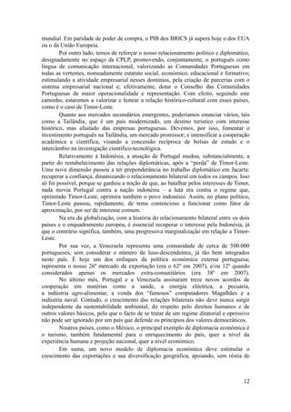 mundial. Em paridade de poder de compra, o PIB dos BRICS já supera hoje o dos EUA
ou o da União Europeia.
        Por outro lado, temos de reforçar o nosso relacionamento político e diplomático,
designadamente no espaço da CPLP, promovendo, conjuntamente, o português como
língua de comunicação internacional, valorizando as Comunidades Portuguesas em
todas as vertentes, nomeadamente estatuto social, económico, educacional e formativo;
estimulando a atividade empresarial nesses domínios, pela criação de parcerias com o
sistema empresarial nacional e; efetivamente, dotar o Conselho das Comunidades
Portuguesas de maior operacionalidade e representação. Com efeito, seguindo este
caminho, estaremos a valorizar e honrar a relação histórico-cultural com esses países,
como é o caso de Timor-Leste.
        Quanto aos mercados secundários emergentes, poderíamos enunciar vários, tais
como a Tailândia, que é um país modernizado, um destino turístico com interesse
histórico, mas afastado das empresas portuguesas. Devemos, por isso, fomentar o
investimento português na Tailândia, um mercado promissor; e intensificar a cooperação
académica e científica, visando a concessão recíproca de bolsas de estudo e o
intercâmbio na investigação científico-tecnológica.
        Relativamente à Indonésia, a atuação de Portugal mudou, substancialmente, a
partir do restabelecimento das relações diplomáticas, após a “perda” de Timor-Leste.
Uma nova dimensão passou a ter preponderância no trabalho diplomático em Jacarta:
recuperar a confiança, dinamizando o relacionamento bilateral em todos os campos. Isso
só foi possível, porque se ganhou a noção de que, ao batalhar pelos interesses de Timor,
nada movia Portugal contra a nação indonésia – a luta era contra o regime que,
oprimindo Timor-Leste, oprimira também o povo indonésio. Assim, no plano político,
Timor-Leste passou, rapidamente, de tema contencioso a funcionar como fator de
aproximação, por ser de interesse comum.
        Na era da globalização, com a história do relacionamento bilateral entre os dois
países e o enquadramento europeu, é essencial recuperar o interesse pela Indonésia, já
que o contrário significa, também, uma progressiva marginalização em relação a Timor-
Leste.
        Por sua vez, a Venezuela representa uma comunidade de cerca de 500.000
portugueses, sem considerar o número de luso-descendentes, já tão bem integrados
neste país. É hoje um dos enfoques da política económica externa portuguesa;
representa o nosso 26º mercado de exportação (era o 62º em 2007), e/ou 12º quando
considerados apenas os mercados extra-comunitários (era 38º em 2007).
        No último mês, Portugal e a Venezuela assinaram treze novos acordos de
cooperação em matérias como a saúde, a energia eléctrica, a pecuária,
a indústria agro-alimentar, a venda dos “famosos” computadores Magalhães e a
indústria naval. Contudo, o crescimento das relações bilaterais não deve nunca surgir
independente da sustentabilidade ambiental, do respeito pelo direitos humanos e de
outros valores básicos, pelo que o facto de se tratar de um regime ditatorial e opressivo
não pode ser ignorado por um país que defende os princípios dos valores democráticos.
        Noutros países, como o México, o principal exemplo de diplomacia económica é
o turismo, também fundamental para o enriquecimento do país, quer a nível da
experiência humana e projeção nacional, quer a nível económico.
        Em suma, um novo modelo de diplomacia económica deve estimular o
crescimento das exportações e sua diversificação geográfica, apoiando, sem réstia de



                                                                                      12
 