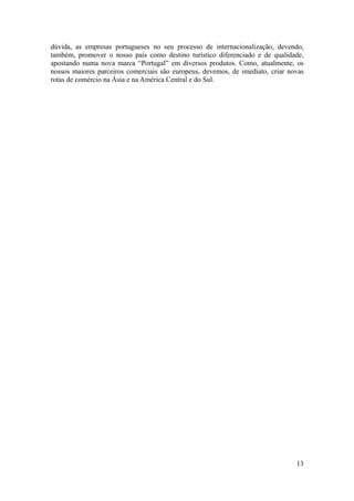 dúvida, as empresas portugueses no seu processo de internacionalização, devendo,
também, promover o nosso país como destino turístico diferenciado e de qualidade,
apostando numa nova marca “Portugal” em diversos produtos. Como, atualmente, os
nossos maiores parceiros comerciais são europeus, devemos, de imediato, criar novas
rotas de comércio na Ásia e na América Central e do Sul.




                                                                                13
 