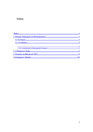 Índice




Índice...............................................................................................................................2
1. Europa: Integração ou Desintegração?......................................................................3
   1.1 As Causas .........................................................................................................................3
   1.2. As Soluções.......................................................................................................................4

      ..............................................................................................................................................................6
        1.2.2. Considerando a Desintegração Europeia..................................................................................6
2. A Primavera Árabe.......................................................................................................6
3. Protestos na Rússia em 2011........................................................................................8
4. Portugal no Mundo....................................................................................................10




                                                                                                                                                                  2
 