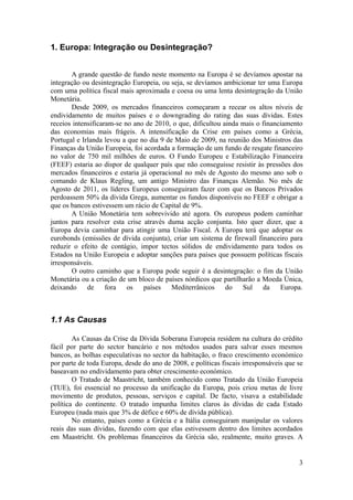 1. Europa: Integração ou Desintegração?


       A grande questão de fundo neste momento na Europa é se devíamos apostar na
integração ou desintegração Europeia, ou seja, se devíamos ambicionar ter uma Europa
com uma política fiscal mais aproximada e coesa ou uma lenta desintegração da União
Monetária.
       Desde 2009, os mercados financeiros começaram a recear os altos níveis de
endividamento de muitos países e o downgrading do rating das suas dívidas. Estes
receios intensificaram-se no ano de 2010, o que, dificultou ainda mais o financiamento
das economias mais frágeis. A intensificação da Crise em países como a Grécia,
Portugal e Irlanda levou a que no dia 9 de Maio de 2009, na reunião dos Ministros das
Finanças da União Europeia, foi acordada a formação de um fundo de resgate financeiro
no valor de 750 mil milhões de euros. O Fundo Europeu e Estabilização Financeira
(FEEF) estaria ao dispor de qualquer país que não conseguisse resistir às pressões dos
mercados financeiros e estaria já operacional no mês de Agosto do mesmo ano sob o
comando de Klaus Regling, um antigo Ministro das Finanças Alemão. No mês de
Agosto de 2011, os líderes Europeus conseguiram fazer com que os Bancos Privados
perdoassem 50% da dívida Grega, aumentar os fundos disponíveis no FEEF e obrigar a
que os bancos estivessem um rácio de Capital de 9%.
       A União Monetária tem sobrevivido até agora. Os europeus podem caminhar
juntos para resolver esta crise através duma acção conjunta. Isto quer dizer, que a
Europa devia caminhar para atingir uma União Fiscal. A Europa terá que adoptar os
eurobonds (emissões de dívida conjunta), criar um sistema de firewall financeiro para
reduzir o efeito de contágio, impor tectos sólidos de endividamento para todos os
Estados na União Europeia e adoptar sanções para países que possuem políticas fiscais
irresponsáveis.
       O outro caminho que a Europa pode seguir é a desintegração: o fim da União
Monetária ou a criação de um bloco de países nórdicos que partilharão a Moeda Única,
deixando de fora os países Mediterrânicos do Sul da Europa.



1.1 As Causas

        As Causas da Crise da Dívida Soberana Europeia residem na cultura do crédito
fácil por parte do sector bancário e nos métodos usados para salvar esses mesmos
bancos, as bolhas especulativas no sector da habitação, o fraco crescimento económico
por parte de toda Europa, desde do ano de 2008, e políticas fiscais irresponsáveis que se
baseavam no endividamento para obter crescimento económico.
        O Tratado de Maastricht, também conhecido como Tratado da União Europeia
(TUE), foi essencial no processo da unificação da Europa, pois criou metas de livre
movimento de produtos, pessoas, serviços e capital. De facto, visava a estabilidade
política do continente. O tratado impunha limites claros às dívidas de cada Estado
Europeu (nada mais que 3% de défice e 60% de dívida pública).
        No entanto, países como a Grécia e a Itália conseguiram manipular os valores
reais das suas dívidas, fazendo com que elas estivessem dentro dos limites acordados
em Maastricht. Os problemas financeiros da Grécia são, realmente, muito graves. A


                                                                                       3
 