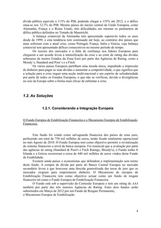 dívida pública equivale a 113% do PIB, podendo chegar a 135% até 2012, e o défice
situa-se nos 12,7% do PIB. Mesmo países do núcleo central da União Europeia, como
Alemanha, França e o Reino Unido, têm dificuldades em retomar os parâmetros de
défice público definidos no Tratado de Maastricht.
        A balança comercial da Alemanha tem apresentado superavits todos os anos
desde de 1999; e esta tendência tem continuado até hoje, ao contrário dos países que
mais sofreram com a atual crise, como Portugal, França, Itália e Grécia, cuja balança
comercial tem apresentado défices consecutivos no mesmo período de tempo.
        Os receios dos mercados e a falta de confiança nos líderes Europeus para
chegarem a um acordo levou à intensificação da crise e ao corte de rating das dívidas
soberanos de muitos Estados da Zona Euro por parte das Agências de Rating, como a
Moody´s, Standard and Poor´s e a Fitch.
        Os vários países Europeus partilham uma moeda única, impedindo a impressão
de dinheiro para pagar as suas dívidas e aumentar a competitividade, o que significa que
a solução para a crise requer uma acção multi-nacional e um espírito de soliedariedade
por parte de todos os Estados Europeus, o que não se verificou, devido a divergências
no seio da Europa sobre a forma mais eficaz de enfrentar a crise.



1.2. As Soluções


              1.2.1. Considerando a Integração Europeia


O Fundo Europeu de Estabilização Financeira e o Mecanismo Europeu de Estabilização
Financeira:


        Este fundo foi criado como salvaguarda financeira dos países da zona euro,
perfazendo um total de 750 mil milhões de euros, tendo ficado totalmente operacional
no mês Agosto de 2010. O Fundo Europeu tem como objectivo permitir a revitalização
do sistema financeiro a nível da banca europeia. Foi essencial que a avaliação por parte
das agências de rating (Standard & Poor's e Fitch Ratings, Moody's), o Fundo tenha A
Irlanda e a Grécia recorreram a cerca de 440 mil milhões de euros vindos deste Fundo
de Estabilidade.
        Existem ainda países e economistas que defendem a implementação sem termo
deste fundo. A compra de dívida por parte do Banco Central Europeu no mercado
secundário levou a que houvesse uma descida generalizada das taxas de juro que os
mercados exigiam para emprestarem dinheiro. O Mecanismo de europeu de
Estabilização Financeira tem como objectivo actuar como um fundo de resgate
financeiro tal como o Fundo Europeu de Estabilização Financeira.
        O Fundo está sob a supervisão da Comissão Europeia e tem um rating de AAA
também por parte das três maiores Agências de Rating. Estes dois fundos serão
substituídos em Março de 2012 por um Fundo de Resgate Permanente,
o Mecanismo Europeu de Estabilização.




                                                                                      4
 