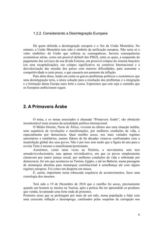 1.2.2. Considerando a Desintegração Europeia


       Há quem defenda a desintegração europeia e o fim da União Monetária. No
entanto, a União Monetária tem sido o símbolo da unificação europeia. Não seria só o
valor simbólico da União que sofreria as consequêncas; haveria consequências
económicas sérias, como um possível default dos PIIGS, entre as quais, a suspensão do
pagamento dos serviços da sua dívida Externa, um possível colapso do sistema bancário
(ou uma recapitalização), um colapso significativo no comércio Internacional e a
desvalorização das moedas dos países com maiores dificuldades, para aumentar a
competitividade a curto prazo, o que causaria um aumento da inflação.
       Para além disso, tendo em conta os graves problemas políticos e económicos que
uma desintegração teria, a única solução para a resolução dos problemas é a integração
e a formação duma Europa mais forte e coesa. Esperemos que este seja o caminho que
os Europeus ambicionam seguir.




2. A Primavera Árabe

        O tema, e os temas associados à chamada “Primavera Árabe”, são obstáculo
incontornável num resumo da actualidade política internacional.
        O Médio Oriente, Norte de África, viveram no último ano uma situação inédita,
uma sequência de revoluções e manifestações, por melhores condições de vida, e
especialmente por democracia. Qual rastilho aceso, nos mais variados regimes
autoritários e totalitários, muitos líderes de há décadas viram-se confrontados com a
insatisfação global dos seus povos. Não é por isso sem razão que a figura do ano para a
revista Time é mesmo o manifestante/protestante.
        Assistimos, como raras vezes na História, a movimentos sem teor
armado/revolucionário, mas apenas reivindicativo, em que os povos simplesmente
clamavam por maior justiça social, por melhores condições de vida e sobretudo por
democracia, foi isto que aconteceu na Tunísia, Egipto, e até no Bahrein, numa passagem
de monarquia absoluta para monarquia constitucional à semelhança até com alguns
regimes europeus. Foi como um desperta em massa.
        É, assim, importante nesta rebuscada sequência de acontecimentos, fazer uma
cronologia dos mesmos.

       Terá sido a 19 de Dezembro de 2010 que o rastilho foi aceso, precisamente
quando um homem se imolou na Tunísia, após a polícia lhe ter apreendido os produtos
que vendia, levantando uma forte onda de protestos.
Protestos esses que se prolongam por mais de um mês, numa população a lidar com
uma crescente inflação e desemprego, catalisados pelas suspeitas de corrupção nos



                                                                                     6
 