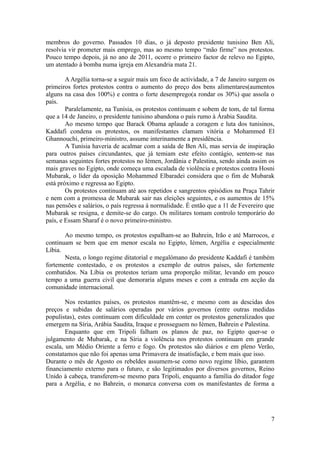 membros do governo. Passados 10 dias, o já deposto presidente tunisino Ben Ali,
resolvia vir prometer mais emprego, mas ao mesmo tempo “mão firme” nos protestos.
Pouco tempo depois, já no ano de 2011, ocorre o primeiro factor de relevo no Egipto,
um atentado à bomba numa igreja em Alexandria mata 21.

        A Argélia torna-se a seguir mais um foco de actividade, a 7 de Janeiro surgem os
primeiros fortes protestos contra o aumento do preço dos bens alimentares(aumentos
alguns na casa dos 100%) e contra o forte desemprego(a rondar os 30%) que assola o
país.
        Paralelamente, na Tunísia, os protestos continuam e sobem de tom, de tal forma
que a 14 de Janeiro, o presidente tunisino abandona o país rumo à Árabia Saudita.
        Ao mesmo tempo que Barack Obama aplaude a coragem e luta dos tunisinos,
Kaddafi condena os protestos, os manifestantes clamam vitória e Mohammed El
Ghannouchi, primeiro-ministro, assume interinamente a presidência.
        A Tunísia haveria de acalmar com a saída de Ben Ali, mas servia de inspiração
para outros países circundantes, que já temiam este efeito contágio, sentem-se nas
semanas seguintes fortes protestos no Iémen, Jordânia e Palestina, sendo ainda assim os
mais graves no Egipto, onde começa uma escalada de violência e protestos contra Hosni
Mubarak, o líder da oposição Mohammed Elbaradei considera que o fim de Mubarak
está próximo e regressa ao Egipto.
        Os protestos continuam até aos repetidos e sangrentos episódios na Praça Tahrir
e nem com a promessa de Mubarak sair nas eleições seguintes, e os aumentos de 15%
nas pensões e salários, o país regressa à normalidade. É então que a 11 de Fevereiro que
Mubarak se resigna, e demite-se do cargo. Os militares tomam controlo temporário do
país, e Essam Sharaf é o novo primeiro-ministro.

       Ao mesmo tempo, os protestos espalham-se ao Bahrein, Irão e até Marrocos, e
continuam se bem que em menor escala no Egipto, Iémen, Argélia e especialmente
Líbia.
       Nesta, o longo regime ditatorial e megalómano do presidente Kaddafi é também
fortemente contestado, e os protestos a exemplo de outros países, são fortemente
combatidos. Na Líbia os protestos teriam uma proporção militar, levando em pouco
tempo a uma guerra civil que demoraria alguns meses e com a entrada em acção da
comunidade internacional.

        Nos restantes países, os protestos mantêm-se, e mesmo com as descidas dos
preços e subidas de salários operadas por vários governos (entre outras medidas
populistas), estes continuam com dificuldade em conter os protestos generalizados que
emergem na Síria, Arábia Saudita, Iraque e prosseguem no Iémen, Bahrein e Palestina.
        Enquanto que em Tripoli falham os planos de paz, no Egipto quer-se o
julgamento de Mubarak, e na Síria a violência nos protestos continuam em grande
escala, um Médio Oriente a ferro e fogo. Os protestos são diários e em pleno Verão,
constatamos que não foi apenas uma Primavera de insatisfação, e bem mais que isso.
Durante o mês de Agosto os rebeldes assumem-se como novo regime líbio, garantem
financiamento externo para o futuro, e são legitimados por diversos governos, Reino
Unido à cabeça, transferem-se mesmo para Tripoli, enquanto a família do ditador foge
para a Argélia, e no Bahrein, o monarca conversa com os manifestantes de forma a




                                                                                      7
 