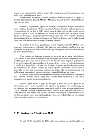 chegar a um entendimento, na Síria a repressão armada aos protestos continua, e esta
sofre várias sanções internacionais.
       Em Outubro e Novembro, Ali Saleh presidente do Iémen demite-se, o Egipto vai
às urnas após renúncia da Junta Militar, e Muammar Kaddafi é morto e humilhado nas
ruas pelo seu povo.

        Mudam-se os governos, o povo vai às urnas, na esperança de ver a democracia
como resultado de uma longa “Primavera Árabe”. O saldo é trágico, milhares de mortos
em confrontos (só na Síria a ONU estima mais de 6000 mortos) são possivelmente
pensarão alguns, o custo de oportunidade de ver pela primeira vez em alguns desses
países, a democracia, e um governo efectivamente eleito pelo povo. Um saldo de morte
na falência de diversos regimes em busca de um futuro melhor que o povo árabe tentará
traçar, não podendo nunca ser acusado de falta de coragem.

       No entanto, é um medo generalizado e uma pergunta constante: Mudam-se os
governos, mudar-se-ão as políticas? Não sabemos, nem sabemos também se o que
advier dos novos governos será melhor ou pior que os depostos, mas é um risco a correr
em nome da democracia.

        É, no entanto, um facto que os novos governos vão ter um maior cariz islâmico
(ver Tunísia), e uma maior diferenciação na ideologia e políticas em comparação com o
Ocidente, por muito que não queiramos um dos factores mais pequenos que também
levou aos protestos, foi a maior colagem de alguns destes regimes às políticas ocidentais
e a influência da profunda crise nos seus destinos. De prever também longos períodos
de instabilidade no Médio Oriente, os novos regimes democratas levarão anos a
consolidar-se, anos que a economia internacional poderá não ter, principalmente pela
influência de alguns destes países no petróleo e na estabilidade do seu preço.
        A verdade é que as revoluções poderão realmente trazer uma nova democracia
mas também poderão trazer ainda mais instabilidade económica e até maior
insegurança, no que ao terrorismo diz respeito.

        Importa, agora, referir o papel de Portugal, o papel que deve e pode ter na
aproximação aos 4 novos governos da região, e na procura de oportunidade de
investimento para as suas empresas e parcerias de negócio como algumas já existentes
com a Líbia por exemplo, processo que caberá também a um ministério sob tutela do
CDS. O nosso país poderá sem dúvida, ter papel fundamental na reestruturação dos
serviços em alguns países e na reconstrução de outros, que pode tão bem ser aproveitada
pelas estagnadas construtoras portuguesas.




3. Protestos na Rússia em 2011

       No dia 10 de Dezembro de 2011, após uma semana de manifestações em


                                                                                       8
 