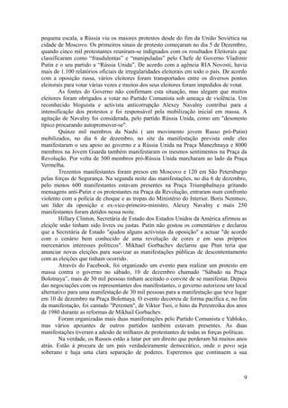 pequena escala, a Rússia viu os maiores protestos desde do fim da União Soviética na
cidade de Moscovo. Os primeiros sinais de protesto começaram no dia 5 de Dezembro,
quando cinco mil protestantes reuniram-se indignados com os resultados Eleitorais que
classificaram como “fraudulentas” e “manipuladas” pelo Chefe de Governo Vladimir
Putin e o seu partido a “Rússia Unida”. De acordo com a agência RIA Novosti, havia
mais de 1.100 relatórios oficiais de irregularidades eleitorais em todo o país. De acordo
com a oposição russa, vários eleitores foram transportados entre os diversos pontos
eleitorais para votar várias vezes e muitos dos seus eleitores foram impedidos de votar.
        As fontes do Governo não confirmam esta situação, mas alegam que muitos
eleitores foram obrigados a votar no Partido Comunista sob ameaça de violência. Um
reconhecido bloguista e activista anticorrupção Alexey Navalny contribui para a
intensificação dos protestos e foi responsável pela mobilização inicial em massa. A
agitação de Navalny foi considerada, pelo partido Rússia Unida, como um "desonesto
típico procurando autopromover-se".
        Quinze mil membros da Nashi ( um movimento jovem Russo pró-Putin)
mobilizados, no dia 6 de dezembro, no site da manifestação prevista onde eles
manifestaram o seu apoio ao governo e a Rússia Unida na Praça Manezhnaya e 8000
membros na Jovem Guarda também manifestaram os mesmos sentimentos na Praça da
Revolução. Por volta de 500 membros pró-Rússia Unida marcharam ao lado da Praça
Vermelha.
        Trezentos manifestantes foram presos em Moscovo e 120 em São Petersburgo
pelas forças de Segurança. Na segunda noite das manifestações, no dia 6 de dezembro,
pelo menos 600 manifestantes estavam presentes na Praça Triumphalnaya gritando
mensagens anti-Putin e os protestantes na Praça da Revolução, entraram num confronto
violento com a polícia de choque e as tropas do Ministério do Interior. Boris Nemtsov,
um líder da oposição e ex-vice-primeiro-ministro, Alexey Navalny e mais 250
manifestantes foram detidos nessa noite.
        Hillary Clinton, Secretária de Estado dos Estados Unidos da América afirmou as
eleiçõe snão tinham sido livres ou justas. Putin não gostou os comentários e declarou
que a Secretária de Estado "ajudou alguns activistas da oposição" a actuar "de acordo
com o cenário bem conhecido de uma revolução de cores e em seus próprios
mercenários interesses políticos". Mikhael Gorbachev declarou que Ptun teria que
anunciar novas eleições para suavizar as manifestações públicas de descontentamento
com as eleições que tinham ocorrido.
        Através do Facebook, foi organizado um evento para realizar um protesto em
massa contra o governo no sábado, 10 de dezembro chamado “Sábado na Praça
Bolotnaya”, mais de 30 mil pessoas tinham aceitado o convite de se manifestar. Depois
das negociações com os representantes dos manifestantes, o governo autorizou um local
alternativo para uma manifestação de 30 mil pessoas para a manifestação que teve lugar
em 10 de dezembro na Praça Bolotnaya. O evento decorreu de forma pacífica e, no fim
da manifestação, foi cantado "Peremen", de Viktor Tsoi, o hino da Perestroika dos anos
de 1980 durante as reformas de Mikhail Gorbachev.
        Foram organizadas mais duas manifestações pelo Partido Comunista e Yabloko,
mas vários apoiantes de outros partidos também estavam presentes. As duas
manifestações tiveram a adesão de milhares de protestantes de todas as forças políticas.
        Na verdade, os Russos estão a lutar por um direito que perderam há muitos anos
atrás. Estão à procura de um país verdadeiramente democrático, onde o povo seja
soberano e haja uma clara separação de poderes. Esperemos que continuem a sua



                                                                                       9
 