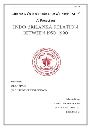 P a g e | 1
CHANAKYA NATIONAL LAW UNIVERSITY
A Project on
INDO-SRILANKA RELATION
BETWEEN 1950-1990
Submitted to:
DR. S.P. SINGH.
(FACULTY OF POLITICAL SCIENCE)
Submitted from:
NAGENDAR KUMAR RAM
1ST
YEAR, 2ND
SEMESTER,
ROLL NO. 945.
 