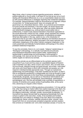 Many times, when it comes to issues regarding governance, whether in
political statecraft or church polity, it will seem to me that we are not so much
dealing with theoretical differences vis a vis our essentialistic ideals but more
so with practical differences in strategies regarding their existential realization.
For example, classical liberalism might be reconceived as a pragmatic critique
of anarchism, for “limited governance” does not compete with “no
governance” as a theoretical ideal but, rather, as a practical accommodation
to human finitude and sinfulness. If we were angels, we would require and
could justify no governance. In the same way, when we employ distributist
and redistributist strategies (e.g. antitrust laws & social safety nets or
entitlements), it needn’t imply classical liberalism’s theoretical capitulation to
the social democratic critique but may, instead, simply represent the creative
tensions playing out in our practical application of subsidiarity principles.
What has often gotten in the way, seems to me, is the introduction of
distinctions that do not make a descriptive difference and therefore should not
imply a normative difference, whether grounded in the overly optimistic and
rationalistic metaphysics of the (often) catholic analogical imagination or the
overly pessimistic and biblically fundamentalistic anthropology of the (often)
protestant dialectical imagination.
To say this concretely, there is no, so to speak, “religious” epistemology or
“theological” anthropology. In a radically incarnational and profusely
pneumatological interpretive stance toward reality, epistemology is
epistemology is epistemology and anthropology is anthropology is
anthropology. And, best we can tell, thus far, they are evolutionary. We are
neither angels nor demons but animals.
Among the animals we are differentiated as the symbolic species (call it
ensoulment if you must) and thus enjoy an unparalleled degree of freedom
(call it inspirited if you like), which is love’s very horizon. And, as if that were
not true enough, beautiful enough and good enough, we’ve been “interrupted”
with some very Good News to which both individuals and peoples can only
respond in developmentally-appropriate ways. Through our evolutionary
epistemology and anthropology, it has been revealed (by the Spirit, no less?)
that an emergentist perspective is indispensable and must be brought to bear
on our practical responses to this Good News (ecclesiastically, evangelically,
catechetically, liturgically, etc) as well as our theoretical reformulations and
inculturations (theological, Christological, pneumatological, soteriological,
eschatological, etc). And this will inevitably invite a plurality of expressions, a
diversity of ministries and a great variety of spiritualities while, at the same
time, advancing our singular unitive mission.
In the Hauerwasian Spirit of offering gratuitous provocations: 1) It may well be
that, other than being an implicit rather than explicit response to the Spirit, the
secular, itself, has often comprised a distinction without a difference vis a vis
the religious (historically, culturally, socially, economically & politically). 2)
Humankind has always fancied itself as progressing theoretically from one
school or system to the next when, mostly, it has bumbled and fumbled
practically from one method or strategy to the next. Most of its modernist,
postmodernist, liberal, orthodox, radically orthodox & other “schools” have
issued forth from an unconsciously competent pragmatic semiotic reealism
that corrects our inveterate over- and under-emphases (except, of course, for
1

 