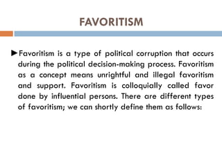 FAVORITISM
►Favoritism is a type of political corruption that occurs
during the political decision-making process. Favoritism
as a concept means unrightful and illegal favoritism
and support. Favoritism is colloquially called favor
done by influential persons. There are different types
of favoritism; we can shortly define them as follows:
 