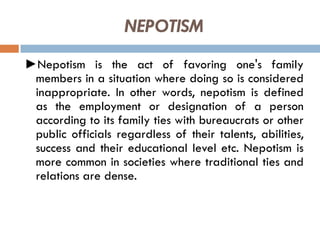 NEPOTISM
►Nepotism is the act of favoring one's family
members in a situation where doing so is considered
inappropriate. In other words, nepotism is defined
as the employment or designation of a person
according to its family ties with bureaucrats or other
public officials regardless of their talents, abilities,
success and their educational level etc. Nepotism is
more common in societies where traditional ties and
relations are dense.
 
