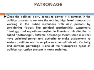 PATRONAGE
►Once the political party comes to power it is common in the
political process to remove the existing high level bureaucrats
working in the public institutions with new persons by
considering factors like political partisanship, supporters,
ideology, and nepotism-cronyism. In literature this situation is
called “patronage”. Extreme patronage means some ministers
have unlimited power and authority to make assignments to
various positions and to employ new consultants etc. Zealotry
and extreme patronage is one of the widespread types of
political corruption present in many societies.
 