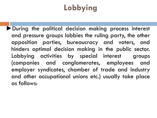 Lobbying
►During the political decision making process interest
and pressure groups lobbies the ruling party, the other
opposition parties, bureaucracy and voters, and
hinders optimal decision making in the public sector.
Lobbying activities by special interest groups
(companies and conglomerates, employees and
employer syndicates, chamber of trade and industry
and other occupational unions etc.) usually take place
as follows:
 