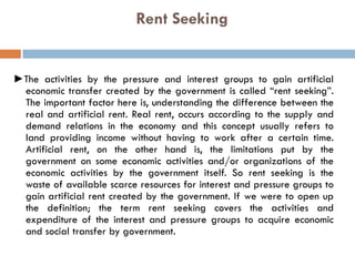 Rent Seeking
►The activities by the pressure and interest groups to gain artificial
economic transfer created by the government is called “rent seeking”.
The important factor here is, understanding the difference between the
real and artificial rent. Real rent, occurs according to the supply and
demand relations in the economy and this concept usually refers to
land providing income without having to work after a certain time.
Artificial rent, on the other hand is, the limitations put by the
government on some economic activities and/or organizations of the
economic activities by the government itself. So rent seeking is the
waste of available scarce resources for interest and pressure groups to
gain artificial rent created by the government. If we were to open up
the definition; the term rent seeking covers the activities and
expenditure of the interest and pressure groups to acquire economic
and social transfer by government.
 