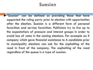 Suasion
►“Suasion” can be defined as providing those that have
supported the ruling party prior to election with opportunities
after the election. Suasion is a different form of personal
favoritism and service favoritism. Politicians try to live up to
the expectations of pressure and interest groups in order to
avoid loss of votes in the coming elections. For example an X
company which gave financial assistance to A candidate prior
to municipality elections can ask for the asphalting of the
road in front of the company. The asphalting of the road
regardless of the queue is a type of suasion.
 