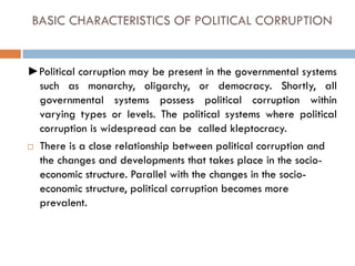 BASIC CHARACTERISTICS OF POLITICAL CORRUPTION
►Political corruption may be present in the governmental systems
such as monarchy, oligarchy, or democracy. Shortly, all
governmental systems possess political corruption within
varying types or levels. The political systems where political
corruption is widespread can be called kleptocracy.
 There is a close relationship between political corruption and
the changes and developments that takes place in the socio-
economic structure. Parallel with the changes in the socio-
economic structure, political corruption becomes more
prevalent.
 