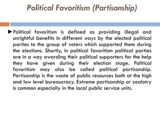 Political Favoritism (Partisanship)
►Political favoritism is defined as providing illegal and
unrightful benefits in different ways by the elected political
parties to the group of voters which supported them during
the elections. Shortly, in political favoritism political parties
are in a way awarding their political supporters for the help
they have given during their election stage. Political
favoritism may also be called political partisanship.
Partisanship is the waste of public resources both at the high
and low level bureaucracy. Extreme partisanship or zealotry
is common especially in the local public service units.
 