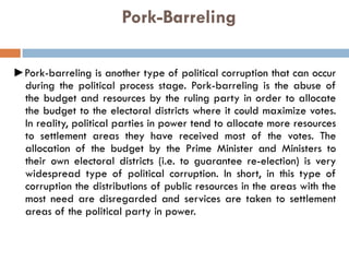 Pork-Barreling
►Pork-barreling is another type of political corruption that can occur
during the political process stage. Pork-barreling is the abuse of
the budget and resources by the ruling party in order to allocate
the budget to the electoral districts where it could maximize votes.
In reality, political parties in power tend to allocate more resources
to settlement areas they have received most of the votes. The
allocation of the budget by the Prime Minister and Ministers to
their own electoral districts (i.e. to guarantee re-election) is very
widespread type of political corruption. In short, in this type of
corruption the distributions of public resources in the areas with the
most need are disregarded and services are taken to settlement
areas of the political party in power.
 