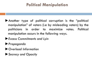 Political Manipulation
►Another type of political corruption is the “political
manipulation” of voters (i.e by misleading voters) by the
politicians in order to maximize votes. Political
manipulation occurs in the following ways.
►Excess Commitments and Lyin
►Propaganda
►Overload Information
►Secrecy and Opacity
 