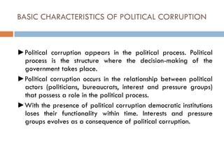 BASIC CHARACTERISTICS OF POLITICAL CORRUPTION
►Political corruption appears in the political process. Political
process is the structure where the decision-making of the
government takes place.
►Political corruption occurs in the relationship between political
actors (politicians, bureaucrats, interest and pressure groups)
that possess a role in the political process.
►With the presence of political corruption democratic institutions
loses their functionality within time. Interests and pressure
groups evolves as a consequence of political corruption.
 
