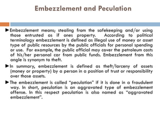 Embezzlement and Peculation
►Embezzlement means; stealing from the safekeeping and/or using
those entrusted as if ones property. According to political
terminology embezzlement is defined as illegal use of money or asset
type of public resources by the public officials for personal spending
or use. For example, the public official may cover the petroleum costs
of his/her personal car from public funds. Embezzlement from this
angle is synonym to theft.
►In summary, embezzlement is defined as theft/larceny of assets
(money or property) by a person in a position of trust or responsibility
over those assets.
►The embezzlement is called “peculation” if it is done in a fraudulent
way. In short, peculation is an aggravated type of embezzlement
offense. In this respect peculation is also named as “aggravated
embezzlement”.
 