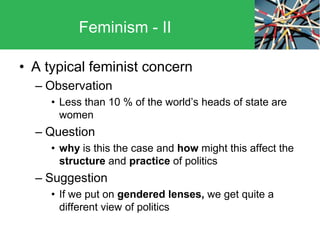 • A typical feminist concern
– Observation
• Less than 10 % of the world’s heads of state are
women
– Question
• why is this the case and how might this affect the
structure and practice of politics
– Suggestion
• If we put on gendered lenses, we get quite a
different view of politics
Feminism - II
 