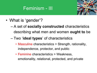 • What is ‘gender’?
– A set of socially constructed characteristics
describing what men and women ought to be
– Two ‘ideal types’ of characteristics
• Masculine characteristics > Strength, rationality,
independence, protector, and public
• Feminine characteristics > Weakness,
emotionality, relational, protected, and private
Feminism - III
 